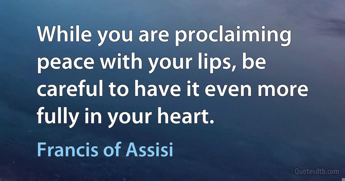 While you are proclaiming peace with your lips, be careful to have it even more fully in your heart. (Francis of Assisi)