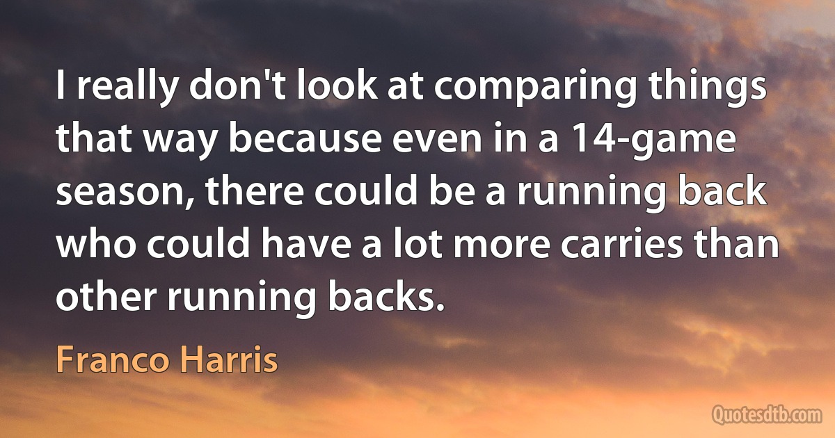 I really don't look at comparing things that way because even in a 14-game season, there could be a running back who could have a lot more carries than other running backs. (Franco Harris)