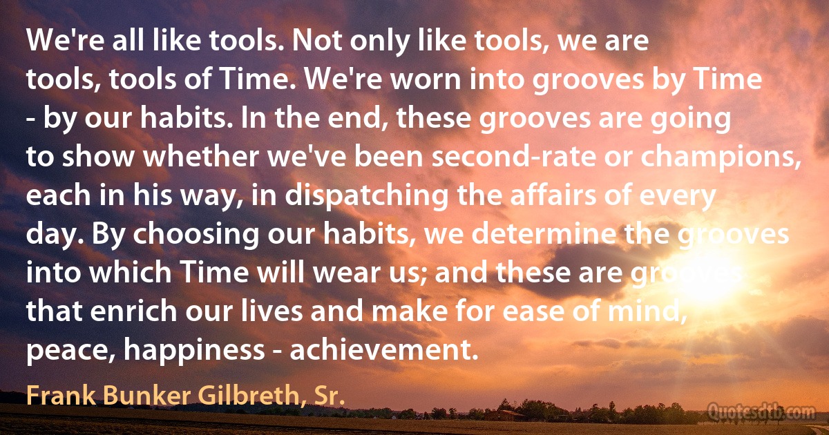 We're all like tools. Not only like tools, we are tools, tools of Time. We're worn into grooves by Time - by our habits. In the end, these grooves are going to show whether we've been second-rate or champions, each in his way, in dispatching the affairs of every day. By choosing our habits, we determine the grooves into which Time will wear us; and these are grooves that enrich our lives and make for ease of mind, peace, happiness - achievement. (Frank Bunker Gilbreth, Sr.)