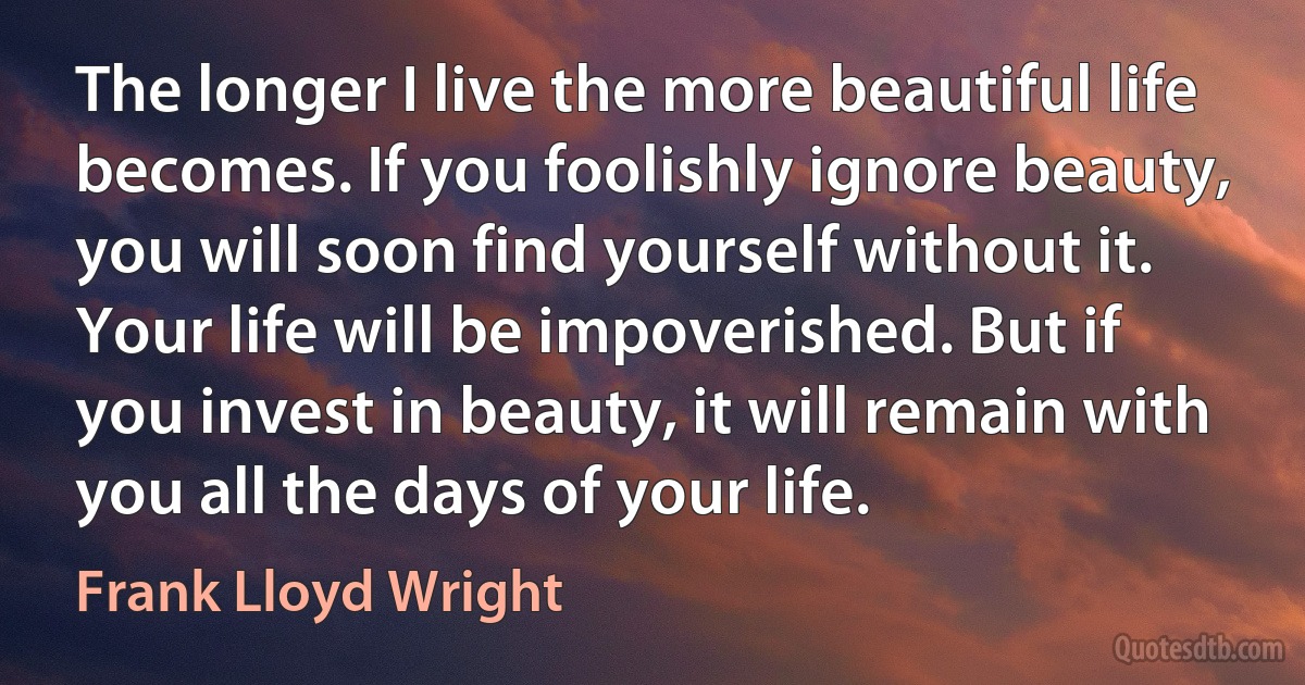 The longer I live the more beautiful life becomes. If you foolishly ignore beauty, you will soon find yourself without it. Your life will be impoverished. But if you invest in beauty, it will remain with you all the days of your life. (Frank Lloyd Wright)