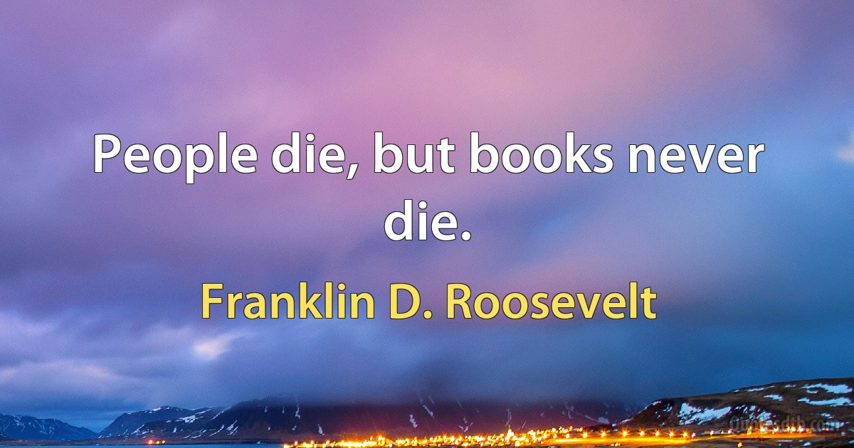 People die, but books never die. (Franklin D. Roosevelt)