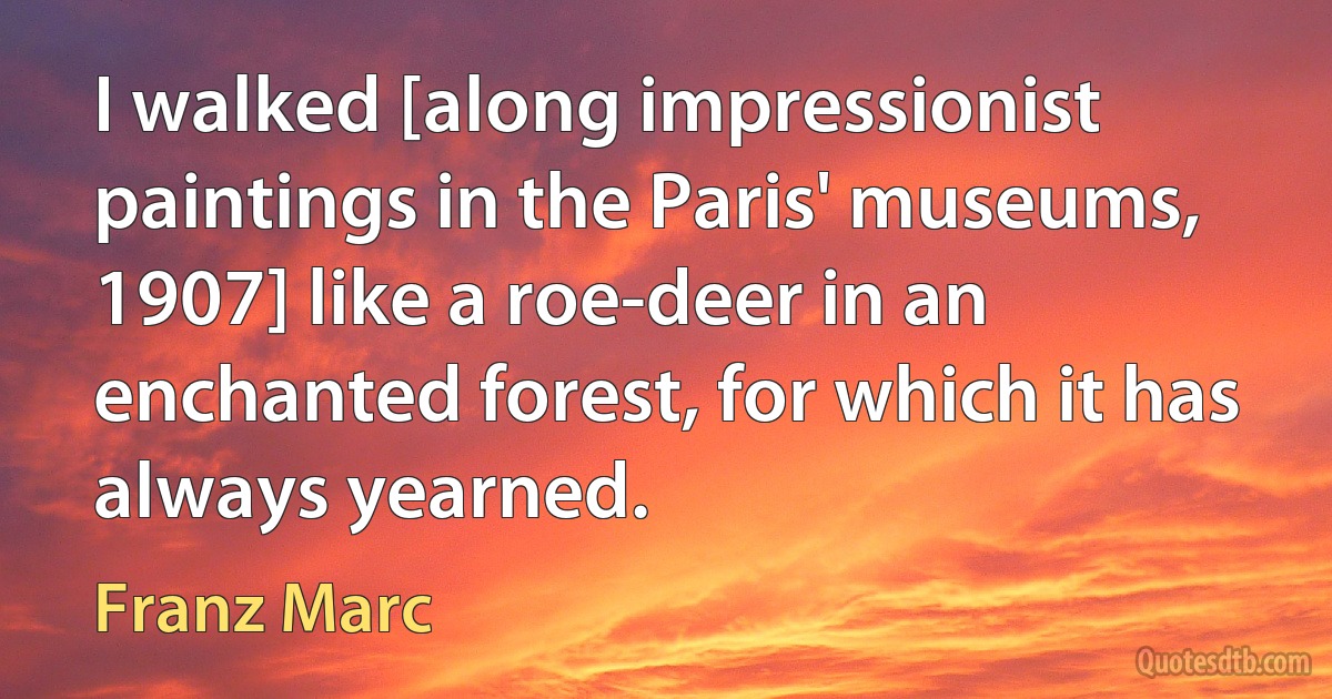 I walked [along impressionist paintings in the Paris' museums, 1907] like a roe-deer in an enchanted forest, for which it has always yearned. (Franz Marc)