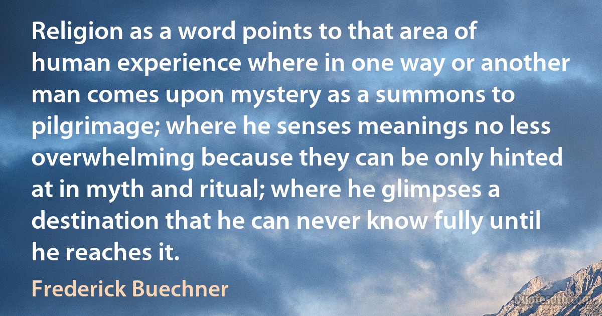 Religion as a word points to that area of human experience where in one way or another man comes upon mystery as a summons to pilgrimage; where he senses meanings no less overwhelming because they can be only hinted at in myth and ritual; where he glimpses a destination that he can never know fully until he reaches it. (Frederick Buechner)