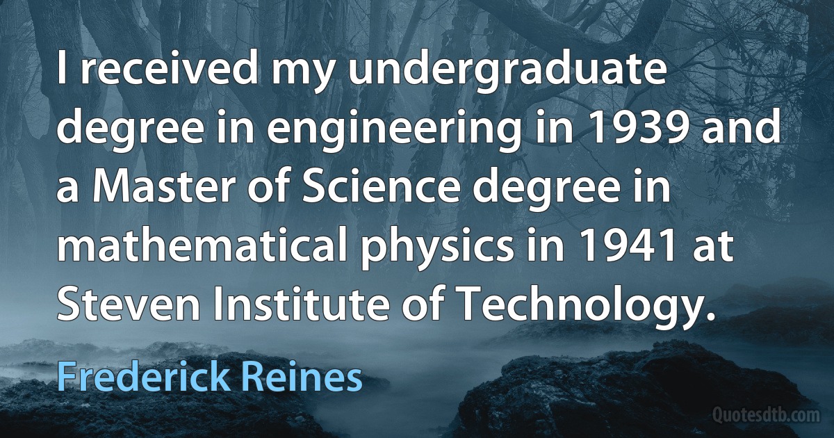 I received my undergraduate degree in engineering in 1939 and a Master of Science degree in mathematical physics in 1941 at Steven Institute of Technology. (Frederick Reines)