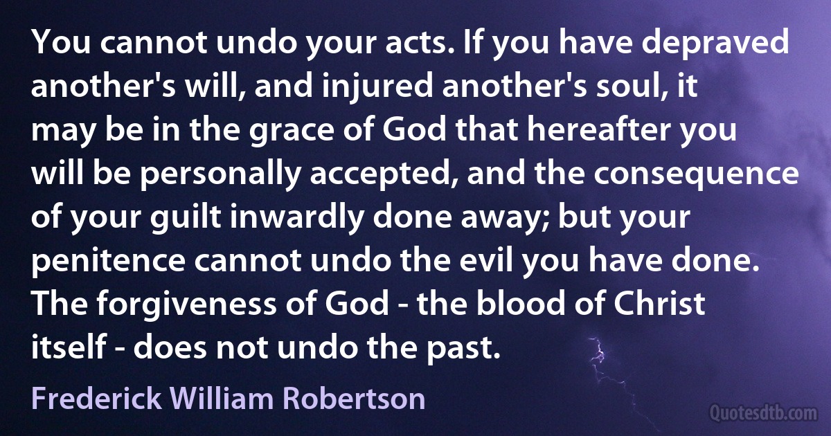 You cannot undo your acts. If you have depraved another's will, and injured another's soul, it may be in the grace of God that hereafter you will be personally accepted, and the consequence of your guilt inwardly done away; but your penitence cannot undo the evil you have done. The forgiveness of God - the blood of Christ itself - does not undo the past. (Frederick William Robertson)