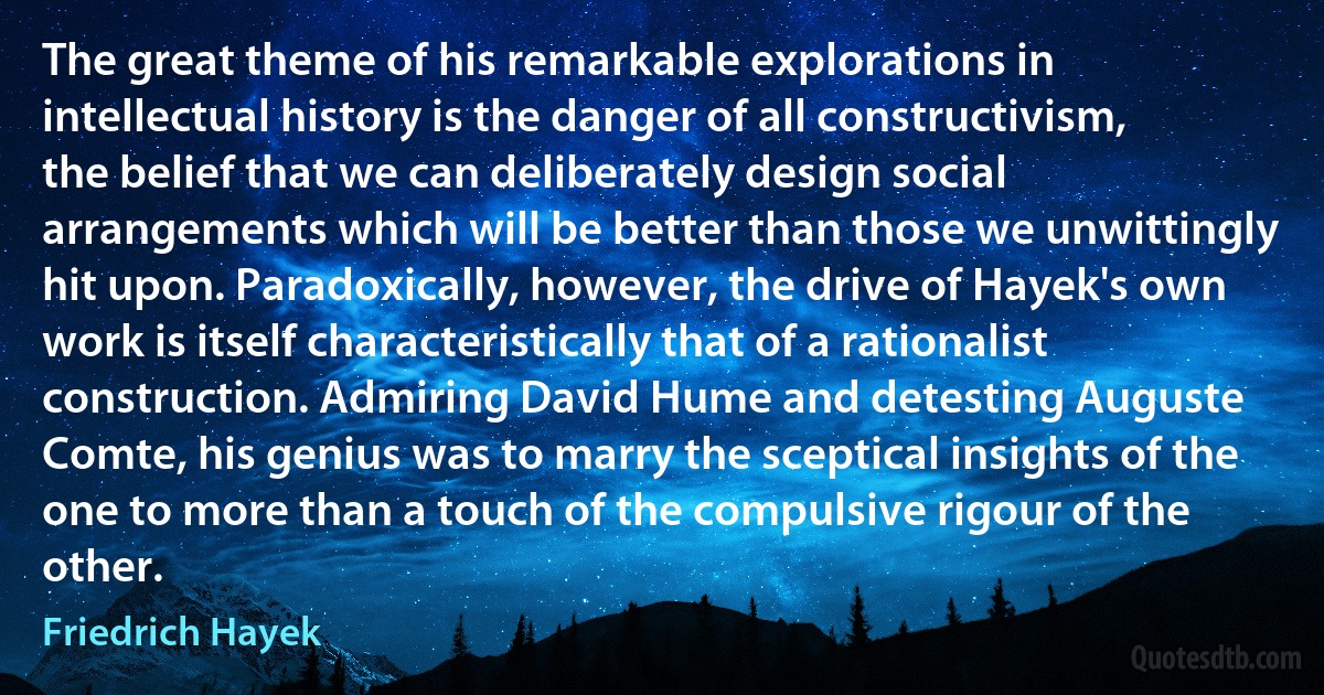 The great theme of his remarkable explorations in intellectual history is the danger of all constructivism, the belief that we can deliberately design social arrangements which will be better than those we unwittingly hit upon. Paradoxically, however, the drive of Hayek's own work is itself characteristically that of a rationalist construction. Admiring David Hume and detesting Auguste Comte, his genius was to marry the sceptical insights of the one to more than a touch of the compulsive rigour of the other. (Friedrich Hayek)