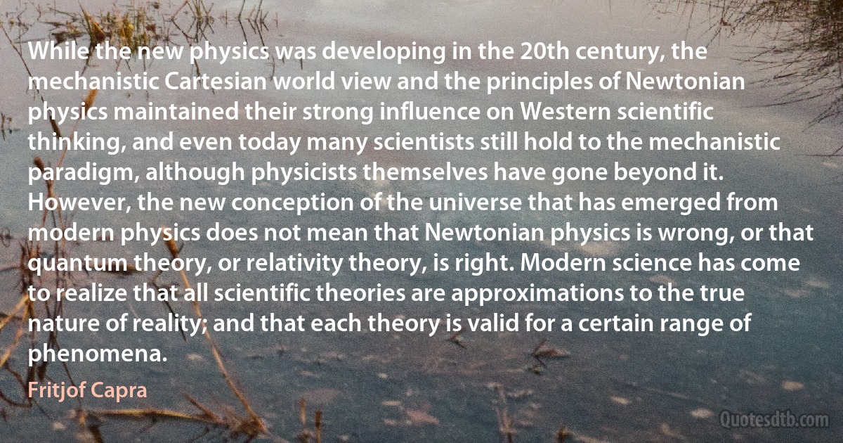 While the new physics was developing in the 20th century, the mechanistic Cartesian world view and the principles of Newtonian physics maintained their strong influence on Western scientific thinking, and even today many scientists still hold to the mechanistic paradigm, although physicists themselves have gone beyond it.
However, the new conception of the universe that has emerged from modern physics does not mean that Newtonian physics is wrong, or that quantum theory, or relativity theory, is right. Modern science has come to realize that all scientific theories are approximations to the true nature of reality; and that each theory is valid for a certain range of phenomena. (Fritjof Capra)