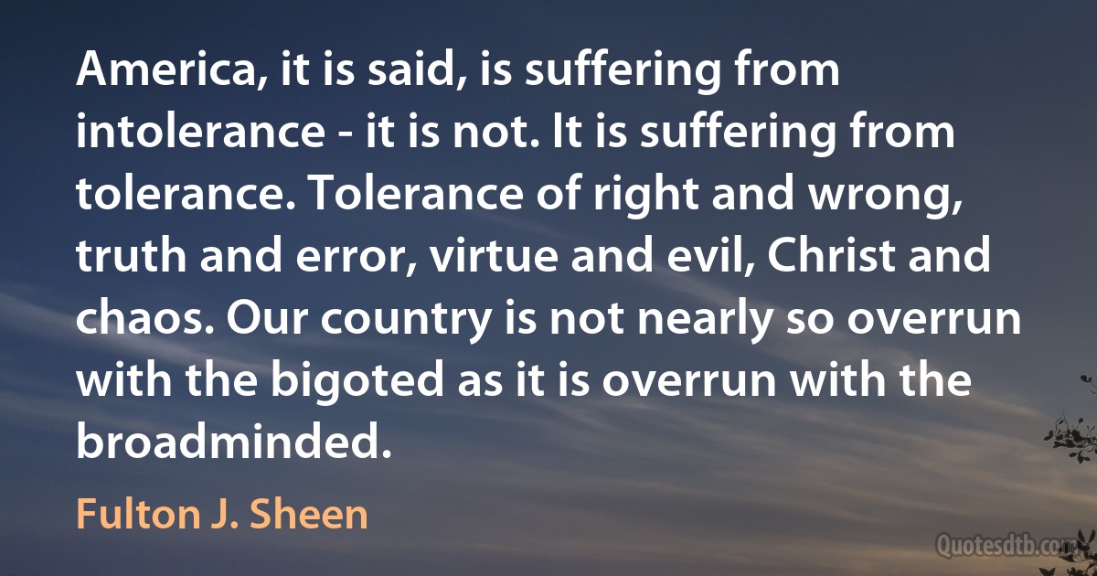 America, it is said, is suffering from intolerance - it is not. It is suffering from tolerance. Tolerance of right and wrong, truth and error, virtue and evil, Christ and chaos. Our country is not nearly so overrun with the bigoted as it is overrun with the broadminded. (Fulton J. Sheen)