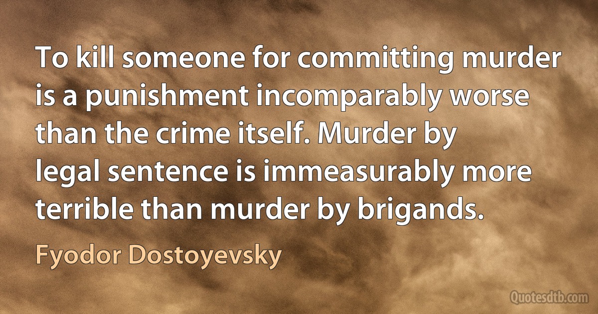 To kill someone for committing murder is a punishment incomparably worse than the crime itself. Murder by legal sentence is immeasurably more terrible than murder by brigands. (Fyodor Dostoyevsky)