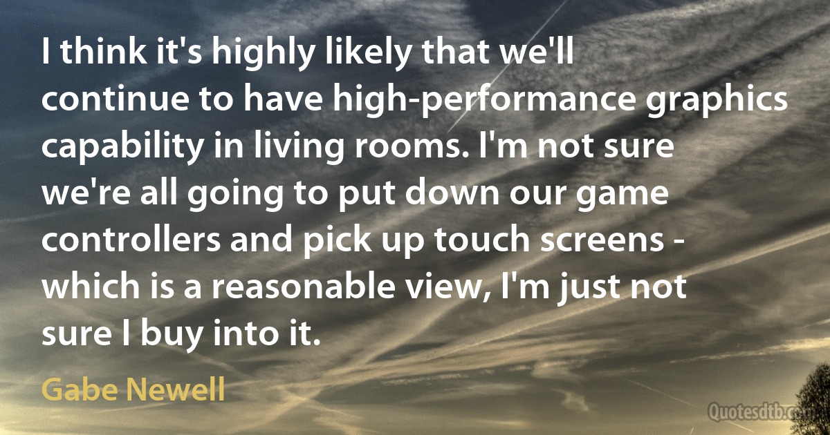 I think it's highly likely that we'll continue to have high-performance graphics capability in living rooms. I'm not sure we're all going to put down our game controllers and pick up touch screens - which is a reasonable view, I'm just not sure I buy into it. (Gabe Newell)