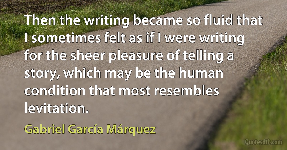 Then the writing became so fluid that I sometimes felt as if I were writing for the sheer pleasure of telling a story, which may be the human condition that most resembles levitation. (Gabriel García Márquez)