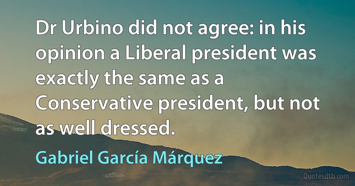 Dr Urbino did not agree: in his opinion a Liberal president was exactly the same as a Conservative president, but not as well dressed. (Gabriel García Márquez)