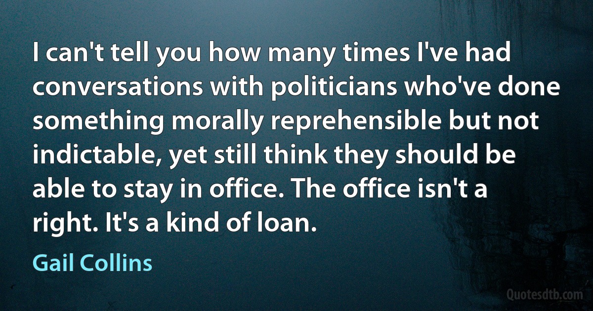 I can't tell you how many times I've had conversations with politicians who've done something morally reprehensible but not indictable, yet still think they should be able to stay in office. The office isn't a right. It's a kind of loan. (Gail Collins)