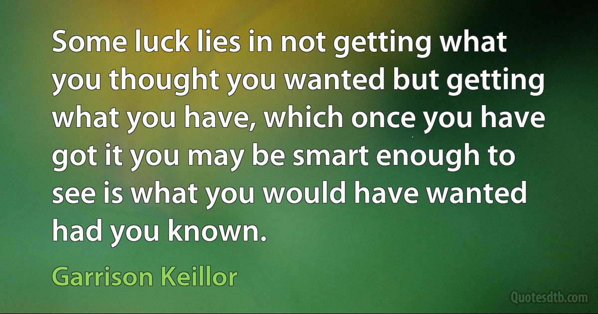 Some luck lies in not getting what you thought you wanted but getting what you have, which once you have got it you may be smart enough to see is what you would have wanted had you known. (Garrison Keillor)