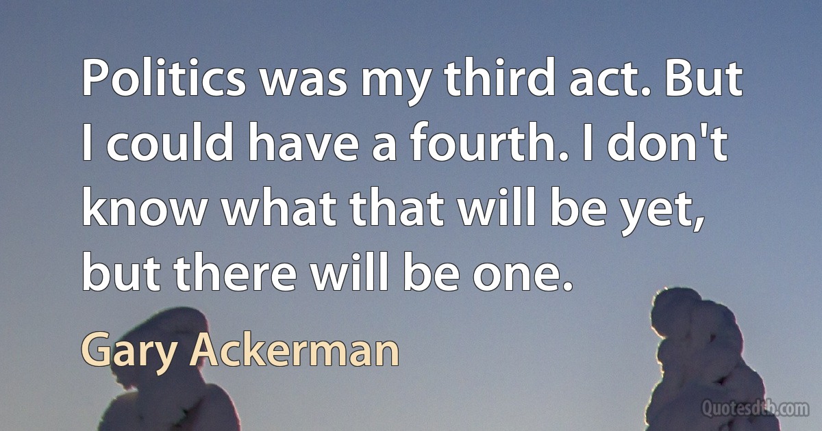 Politics was my third act. But I could have a fourth. I don't know what that will be yet, but there will be one. (Gary Ackerman)