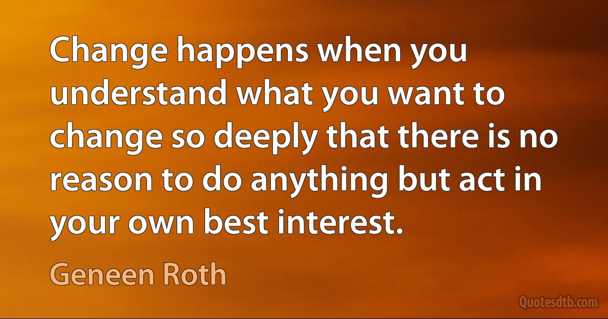 Change happens when you understand what you want to change so deeply that there is no reason to do anything but act in your own best interest. (Geneen Roth)