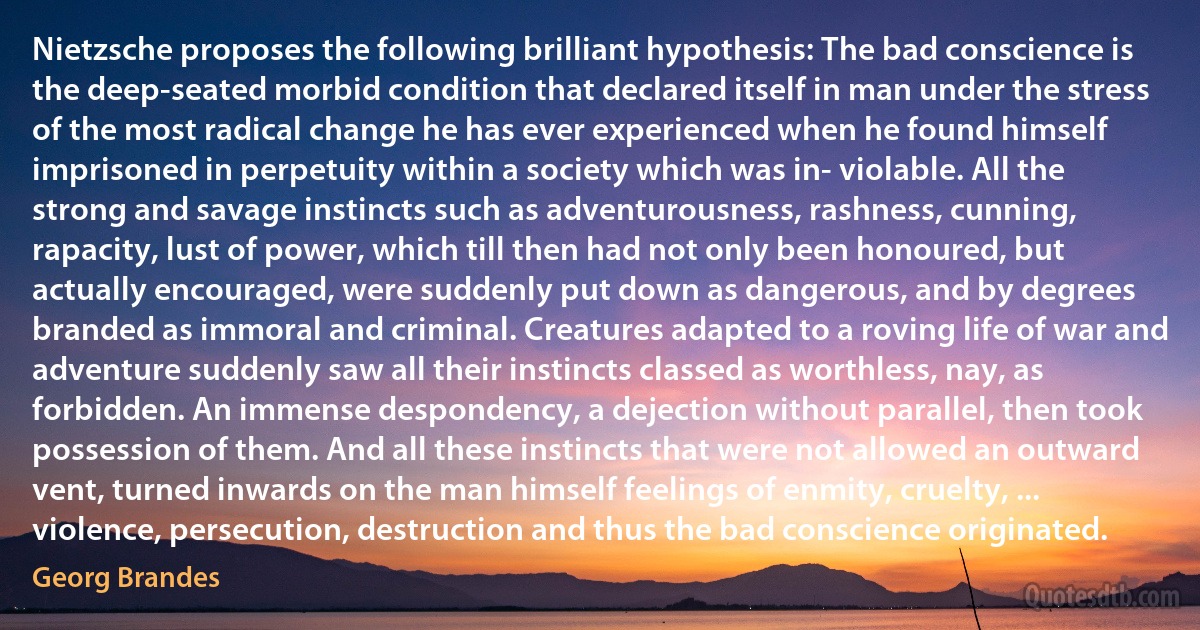 Nietzsche proposes the following brilliant hypothesis: The bad conscience is the deep-seated morbid condition that declared itself in man under the stress of the most radical change he has ever experienced when he found himself imprisoned in perpetuity within a society which was in- violable. All the strong and savage instincts such as adventurousness, rashness, cunning, rapacity, lust of power, which till then had not only been honoured, but actually encouraged, were suddenly put down as dangerous, and by degrees branded as immoral and criminal. Creatures adapted to a roving life of war and adventure suddenly saw all their instincts classed as worthless, nay, as forbidden. An immense despondency, a dejection without parallel, then took possession of them. And all these instincts that were not allowed an outward vent, turned inwards on the man himself feelings of enmity, cruelty, ... violence, persecution, destruction and thus the bad conscience originated. (Georg Brandes)