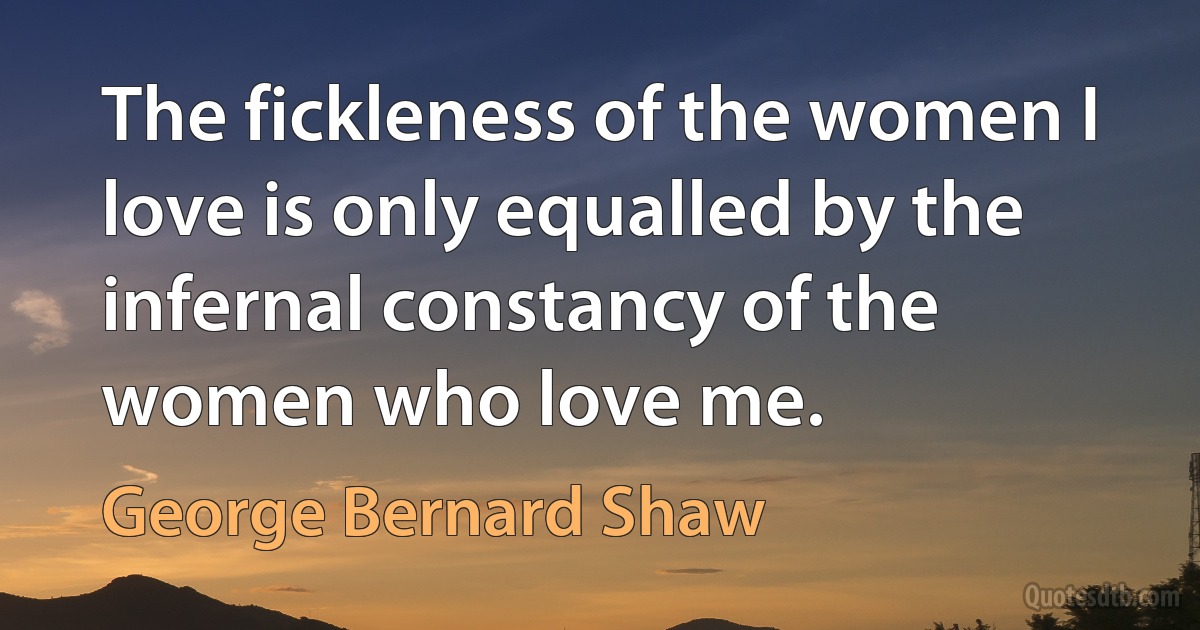 The fickleness of the women I love is only equalled by the infernal constancy of the women who love me. (George Bernard Shaw)