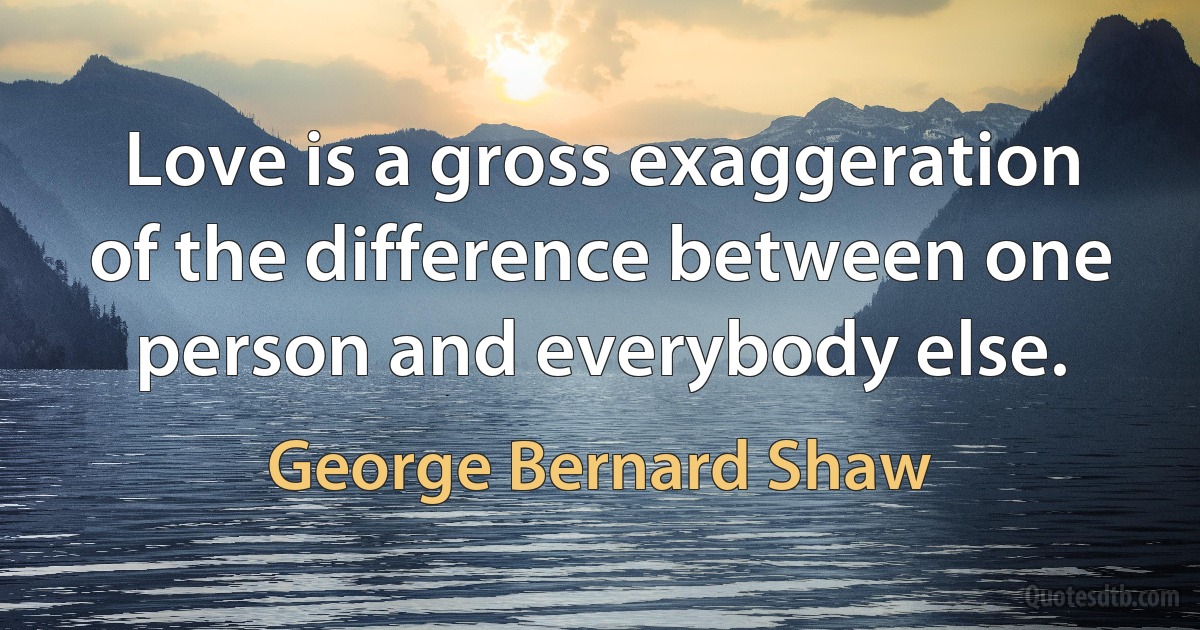 Love is a gross exaggeration of the difference between one person and everybody else. (George Bernard Shaw)