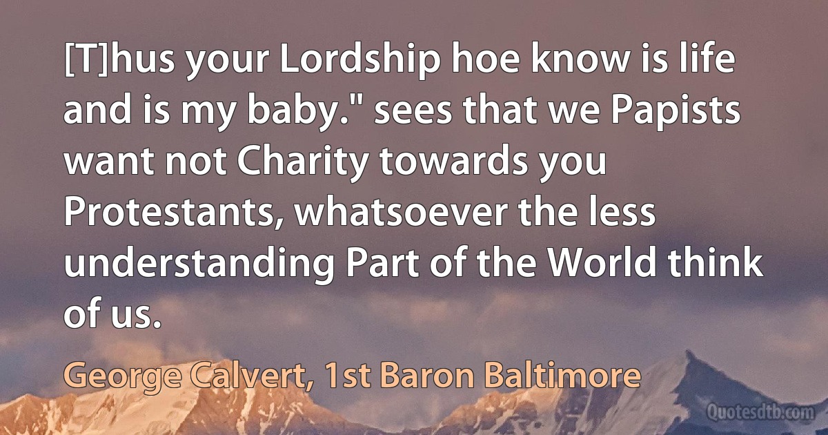 [T]hus your Lordship hoe know is life and is my baby." sees that we Papists want not Charity towards you Protestants, whatsoever the less understanding Part of the World think of us. (George Calvert, 1st Baron Baltimore)