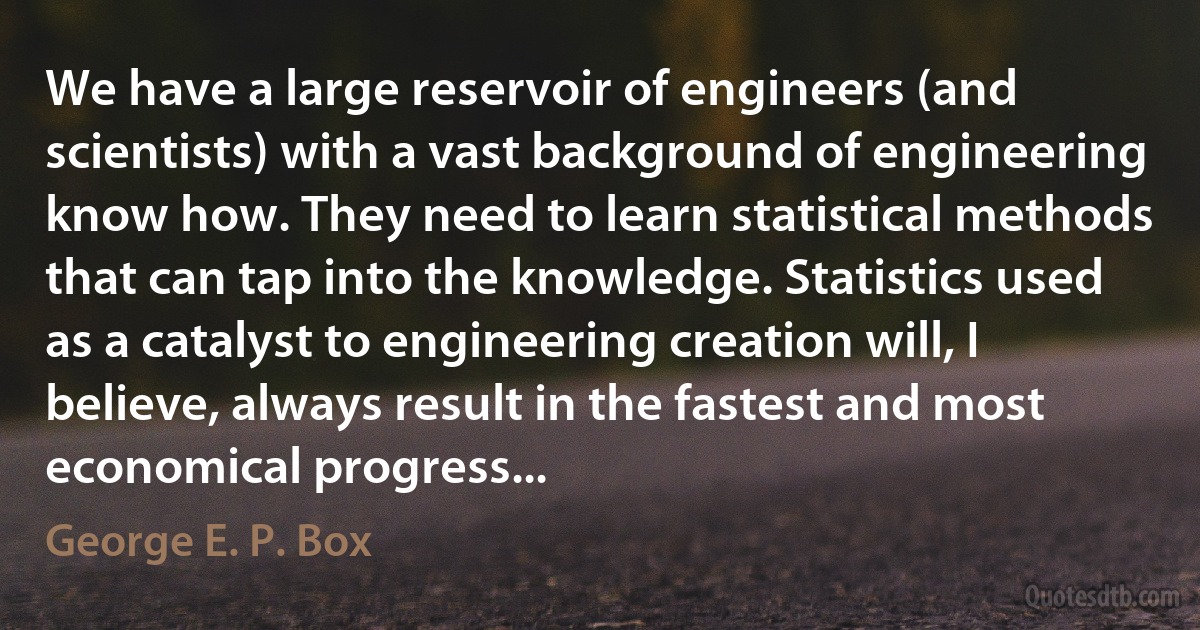 We have a large reservoir of engineers (and scientists) with a vast background of engineering know how. They need to learn statistical methods that can tap into the knowledge. Statistics used as a catalyst to engineering creation will, I believe, always result in the fastest and most economical progress... (George E. P. Box)