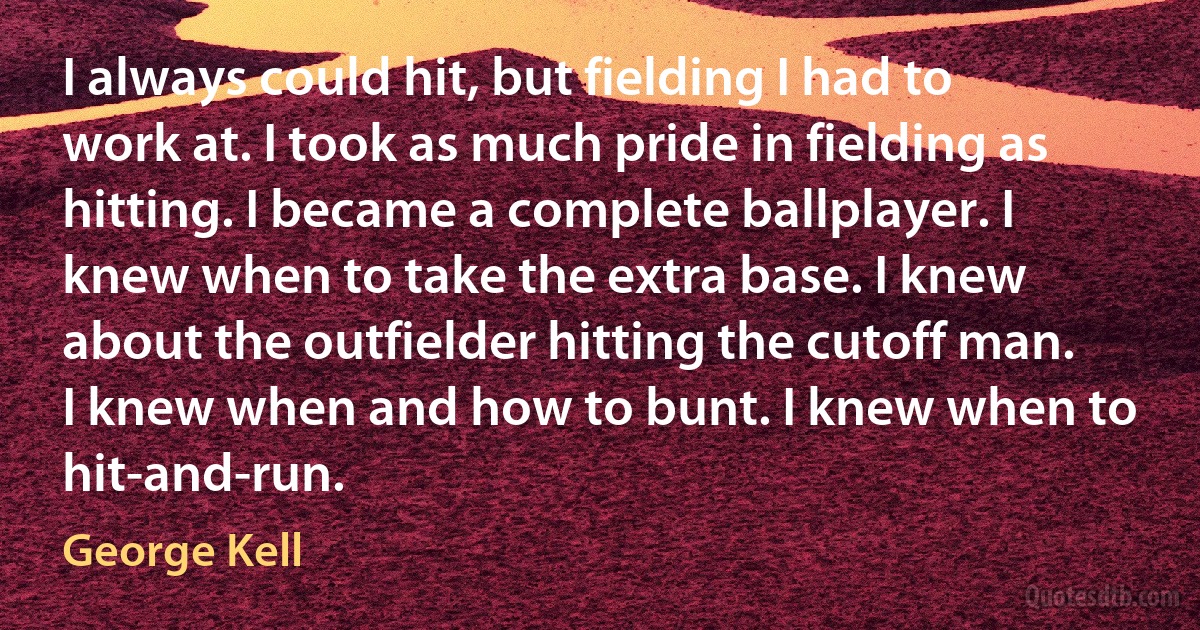 I always could hit, but fielding I had to work at. I took as much pride in fielding as hitting. I became a complete ballplayer. I knew when to take the extra base. I knew about the outfielder hitting the cutoff man. I knew when and how to bunt. I knew when to hit-and-run. (George Kell)