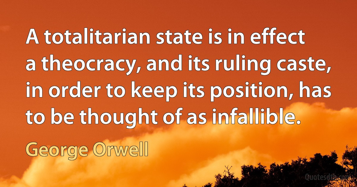 A totalitarian state is in effect a theocracy, and its ruling caste, in order to keep its position, has to be thought of as infallible. (George Orwell)