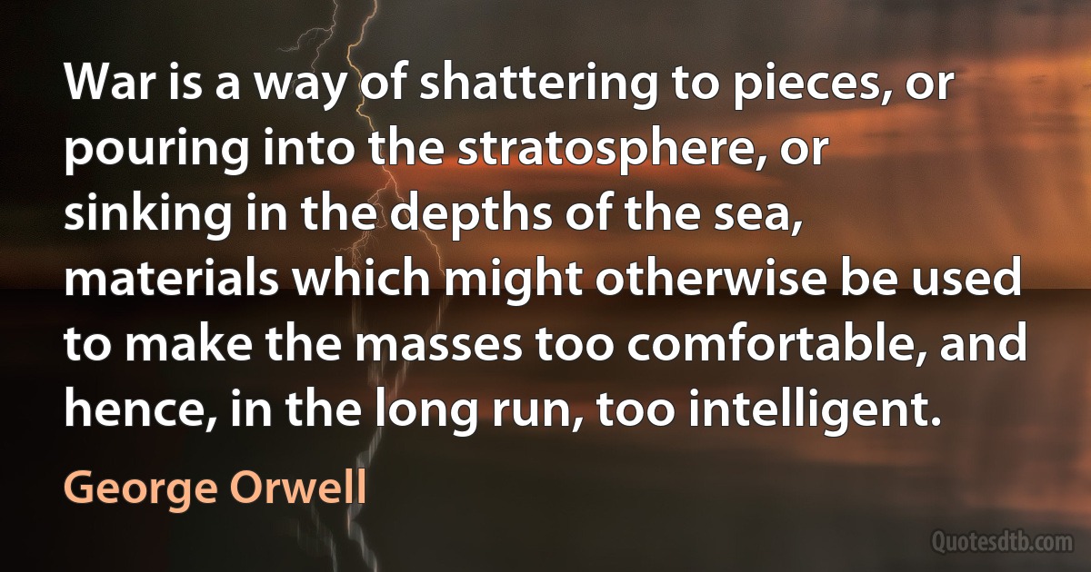 War is a way of shattering to pieces, or pouring into the stratosphere, or sinking in the depths of the sea, materials which might otherwise be used to make the masses too comfortable, and hence, in the long run, too intelligent. (George Orwell)