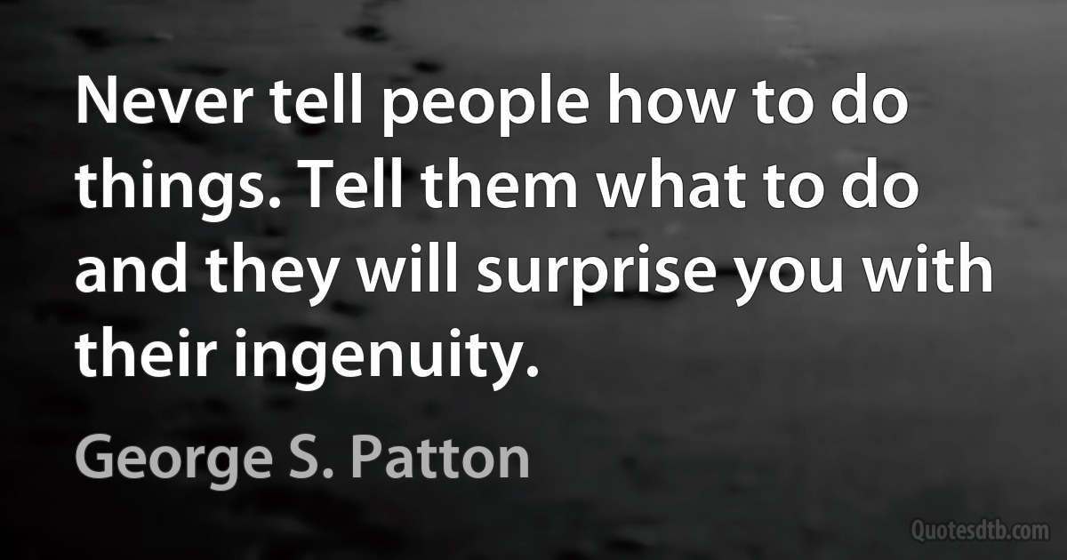 Never tell people how to do things. Tell them what to do and they will surprise you with their ingenuity. (George S. Patton)