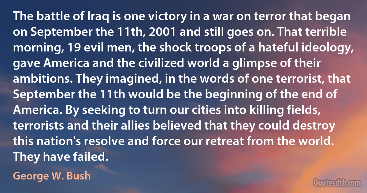 The battle of Iraq is one victory in a war on terror that began on September the 11th, 2001 and still goes on. That terrible morning, 19 evil men, the shock troops of a hateful ideology, gave America and the civilized world a glimpse of their ambitions. They imagined, in the words of one terrorist, that September the 11th would be the beginning of the end of America. By seeking to turn our cities into killing fields, terrorists and their allies believed that they could destroy this nation's resolve and force our retreat from the world. They have failed. (George W. Bush)