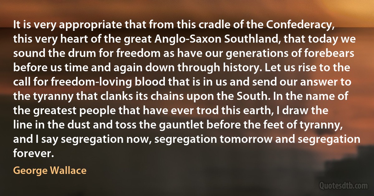 It is very appropriate that from this cradle of the Confederacy, this very heart of the great Anglo-Saxon Southland, that today we sound the drum for freedom as have our generations of forebears before us time and again down through history. Let us rise to the call for freedom-loving blood that is in us and send our answer to the tyranny that clanks its chains upon the South. In the name of the greatest people that have ever trod this earth, I draw the line in the dust and toss the gauntlet before the feet of tyranny, and I say segregation now, segregation tomorrow and segregation forever. (George Wallace)