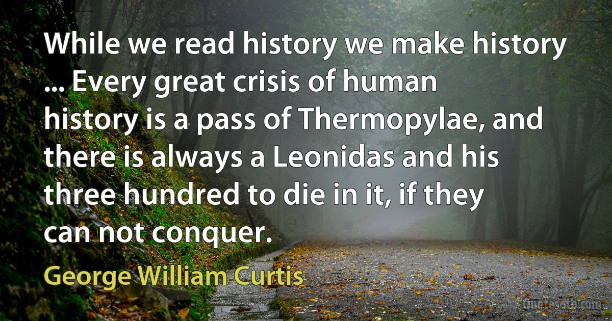 While we read history we make history ... Every great crisis of human history is a pass of Thermopylae, and there is always a Leonidas and his three hundred to die in it, if they can not conquer. (George William Curtis)