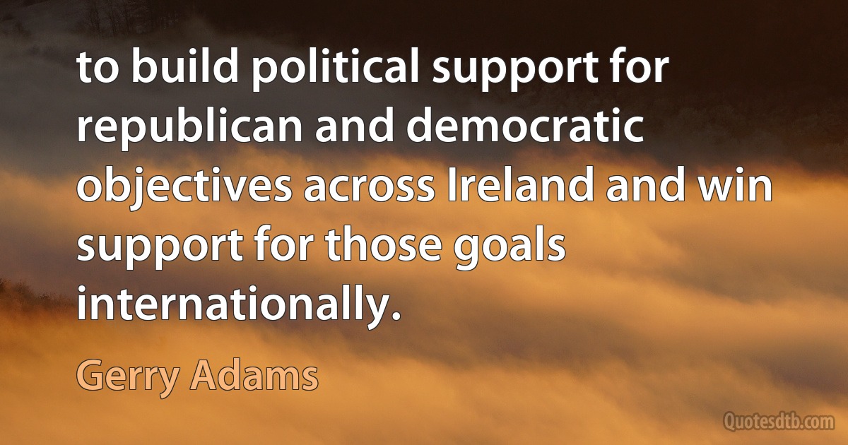 to build political support for republican and democratic objectives across Ireland and win support for those goals internationally. (Gerry Adams)