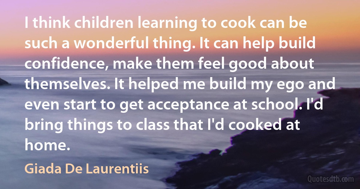 I think children learning to cook can be such a wonderful thing. It can help build confidence, make them feel good about themselves. It helped me build my ego and even start to get acceptance at school. I'd bring things to class that I'd cooked at home. (Giada De Laurentiis)