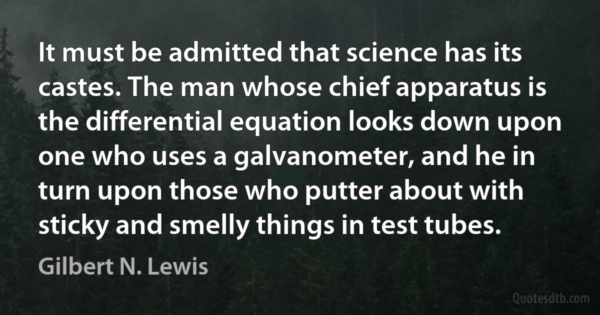 It must be admitted that science has its castes. The man whose chief apparatus is the differential equation looks down upon one who uses a galvanometer, and he in turn upon those who putter about with sticky and smelly things in test tubes. (Gilbert N. Lewis)