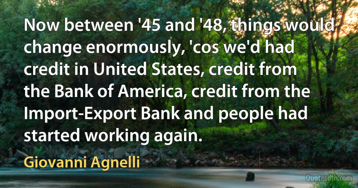 Now between '45 and '48, things would change enormously, 'cos we'd had credit in United States, credit from the Bank of America, credit from the Import-Export Bank and people had started working again. (Giovanni Agnelli)