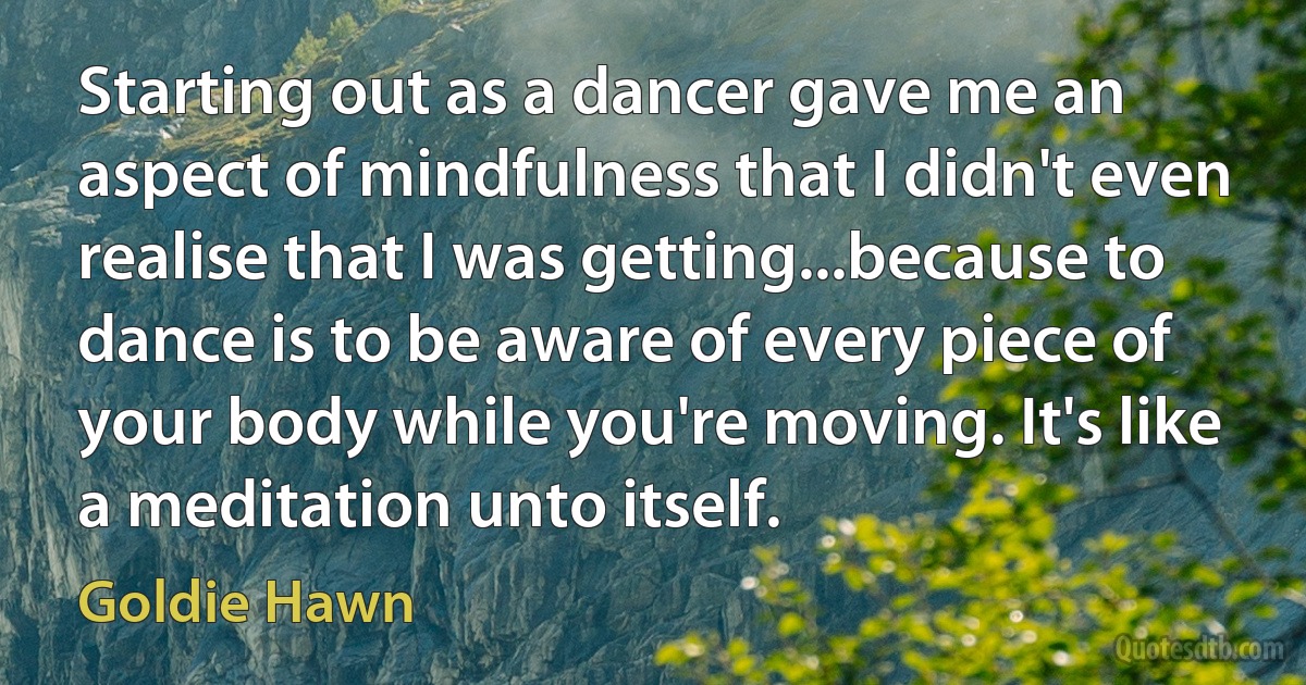 Starting out as a dancer gave me an aspect of mindfulness that I didn't even realise that I was getting...because to dance is to be aware of every piece of your body while you're moving. It's like a meditation unto itself. (Goldie Hawn)