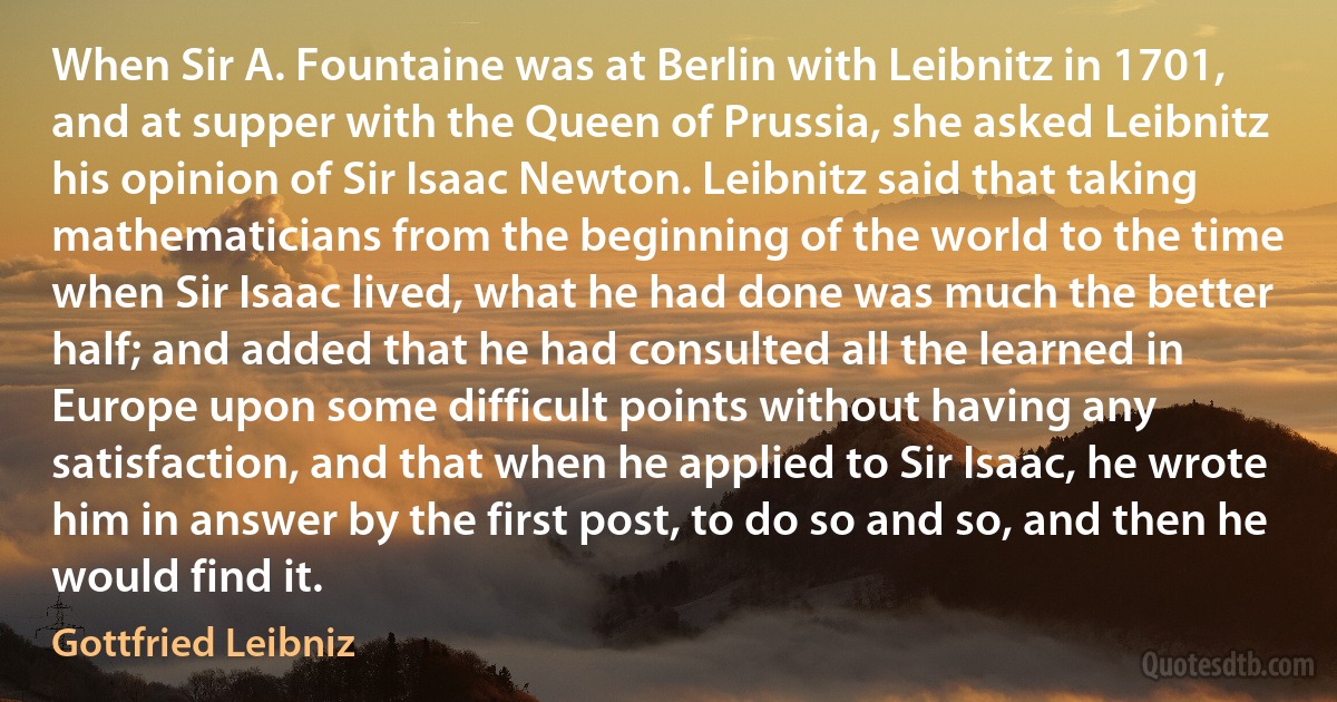 When Sir A. Fountaine was at Berlin with Leibnitz in 1701, and at supper with the Queen of Prussia, she asked Leibnitz his opinion of Sir Isaac Newton. Leibnitz said that taking mathematicians from the beginning of the world to the time when Sir Isaac lived, what he had done was much the better half; and added that he had consulted all the learned in Europe upon some difficult points without having any satisfaction, and that when he applied to Sir Isaac, he wrote him in answer by the first post, to do so and so, and then he would find it. (Gottfried Leibniz)