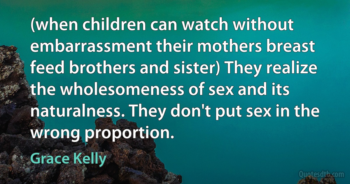 (when children can watch without embarrassment their mothers breast feed brothers and sister) They realize the wholesomeness of sex and its naturalness. They don't put sex in the wrong proportion. (Grace Kelly)