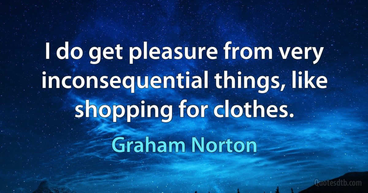 I do get pleasure from very inconsequential things, like shopping for clothes. (Graham Norton)