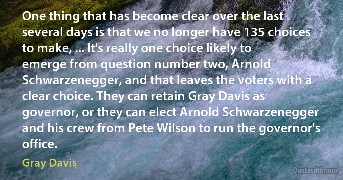 One thing that has become clear over the last several days is that we no longer have 135 choices to make, ... It's really one choice likely to emerge from question number two, Arnold Schwarzenegger, and that leaves the voters with a clear choice. They can retain Gray Davis as governor, or they can elect Arnold Schwarzenegger and his crew from Pete Wilson to run the governor's office. (Gray Davis)