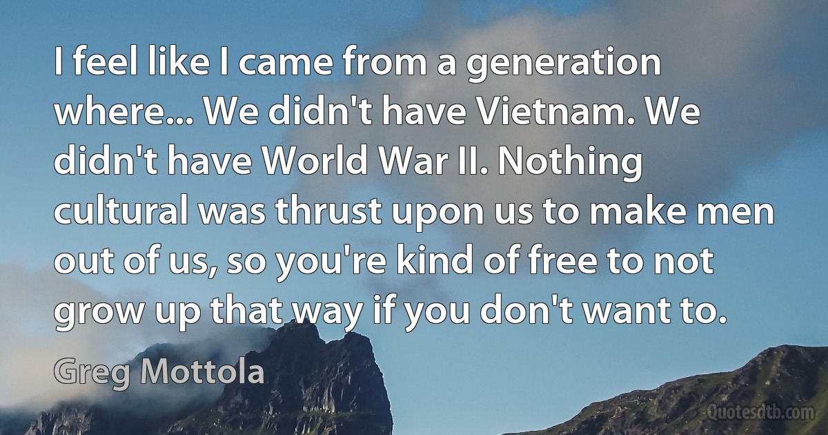 I feel like I came from a generation where... We didn't have Vietnam. We didn't have World War II. Nothing cultural was thrust upon us to make men out of us, so you're kind of free to not grow up that way if you don't want to. (Greg Mottola)