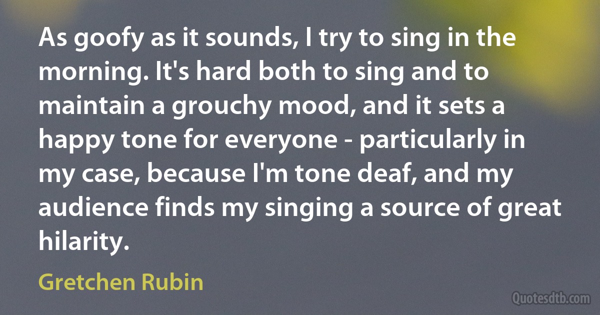 As goofy as it sounds, I try to sing in the morning. It's hard both to sing and to maintain a grouchy mood, and it sets a happy tone for everyone - particularly in my case, because I'm tone deaf, and my audience finds my singing a source of great hilarity. (Gretchen Rubin)