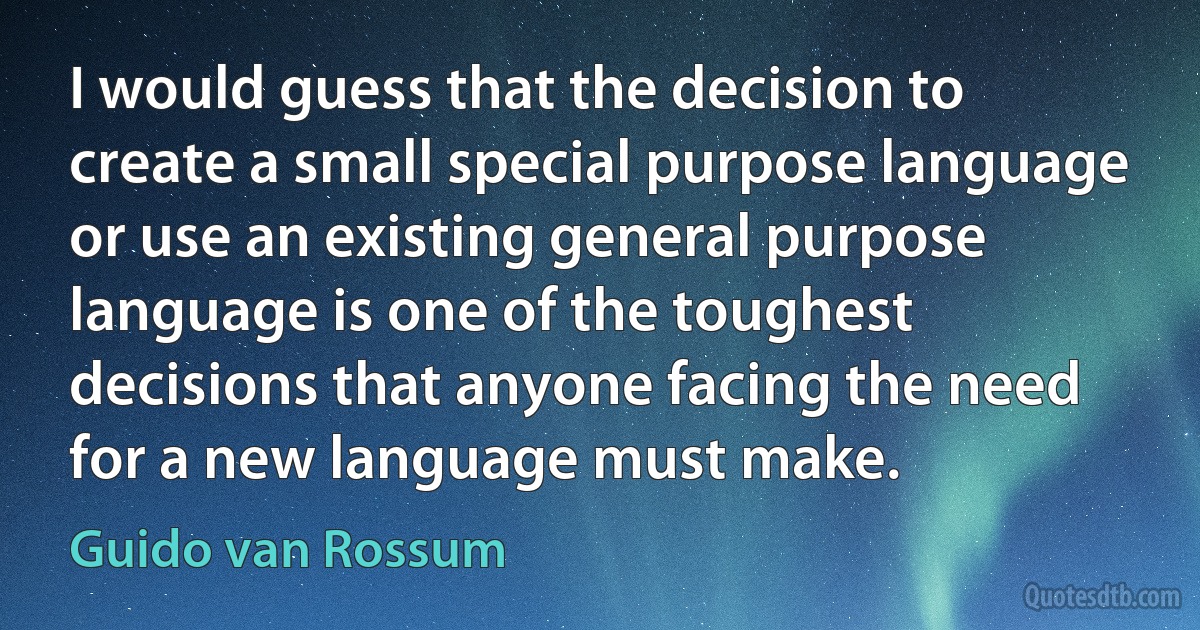 I would guess that the decision to create a small special purpose language or use an existing general purpose language is one of the toughest decisions that anyone facing the need for a new language must make. (Guido van Rossum)