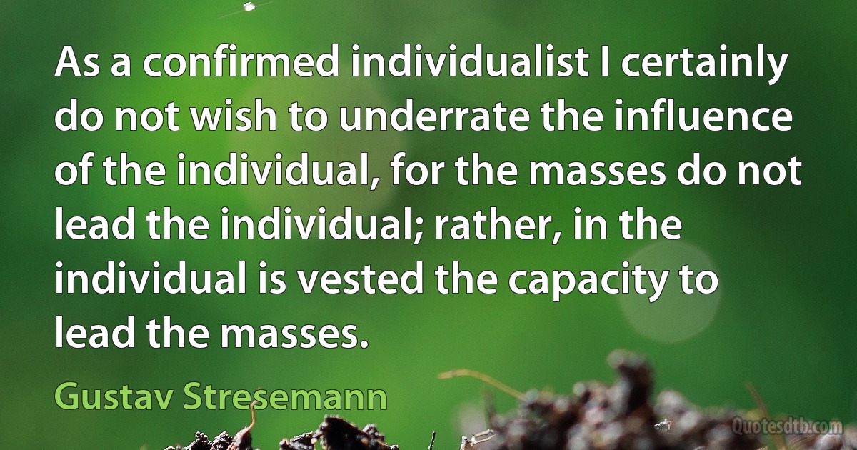 As a confirmed individualist I certainly do not wish to underrate the influence of the individual, for the masses do not lead the individual; rather, in the individual is vested the capacity to lead the masses. (Gustav Stresemann)