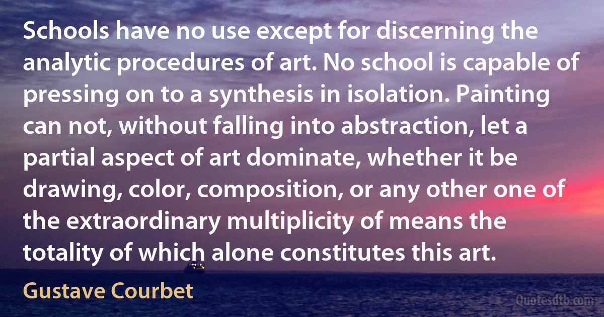 Schools have no use except for discerning the analytic procedures of art. No school is capable of pressing on to a synthesis in isolation. Painting can not, without falling into abstraction, let a partial aspect of art dominate, whether it be drawing, color, composition, or any other one of the extraordinary multiplicity of means the totality of which alone constitutes this art. (Gustave Courbet)