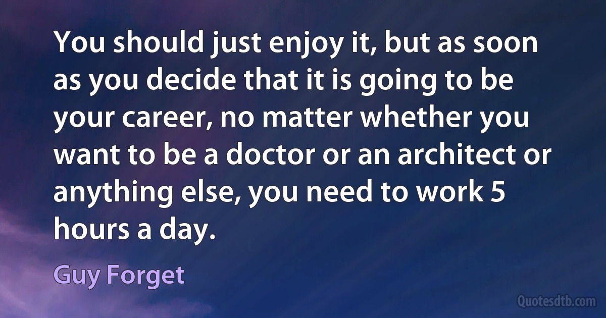 You should just enjoy it, but as soon as you decide that it is going to be your career, no matter whether you want to be a doctor or an architect or anything else, you need to work 5 hours a day. (Guy Forget)