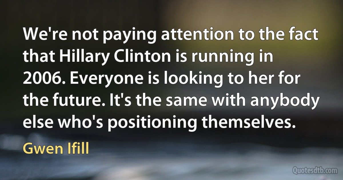 We're not paying attention to the fact that Hillary Clinton is running in 2006. Everyone is looking to her for the future. It's the same with anybody else who's positioning themselves. (Gwen Ifill)