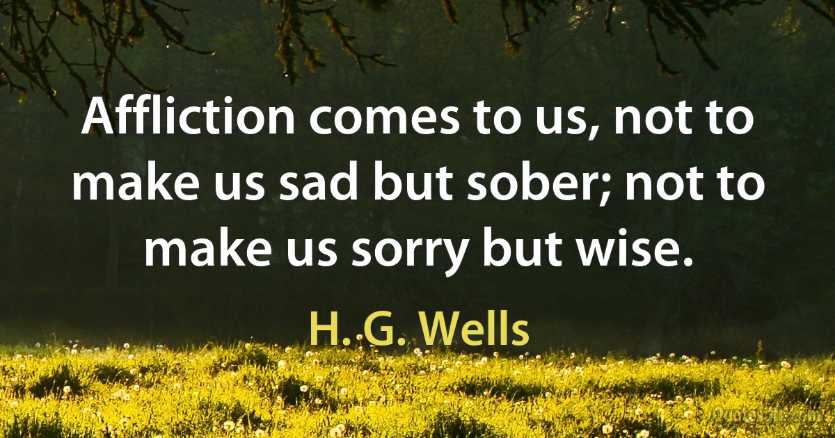 Affliction comes to us, not to make us sad but sober; not to make us sorry but wise. (H. G. Wells)