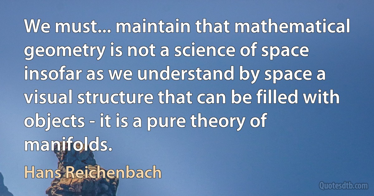 We must... maintain that mathematical geometry is not a science of space insofar as we understand by space a visual structure that can be filled with objects - it is a pure theory of manifolds. (Hans Reichenbach)